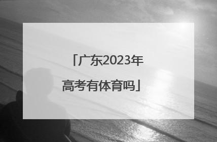 「广东2023年高考有体育吗」2023年广东体育高考时间
