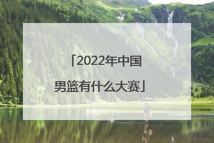 「2022年中国男篮有什么大赛」2022年中国男篮赛程表